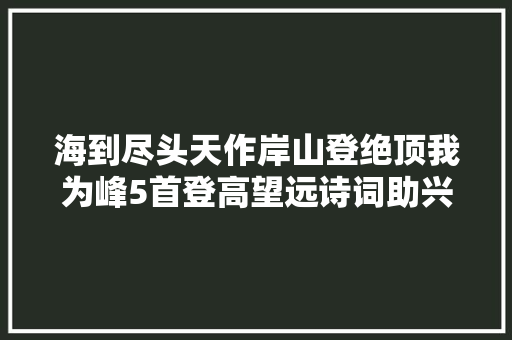 海到尽头天作岸山登绝顶我为峰5首登高望远诗词助兴