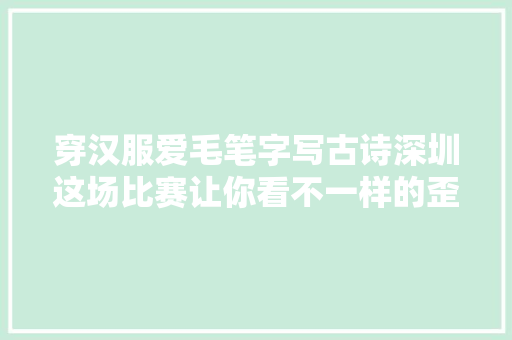 穿汉服爱毛笔字写古诗深圳这场比赛让你看不一样的歪果仁