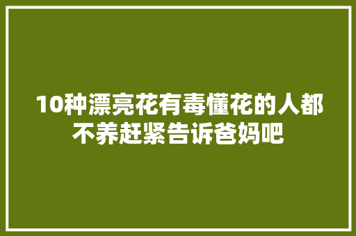 10种漂亮花有毒懂花的人都不养赶紧告诉爸妈吧