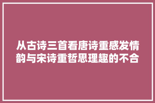 从古诗三首看唐诗重感发情韵与宋诗重哲思理趣的不合特质