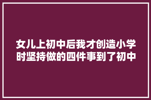 女儿上初中后我才创造小学时坚持做的四件事到了初中受益无穷