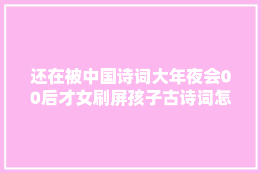 还在被中国诗词大年夜会00后才女刷屏孩子古诗词怎么学