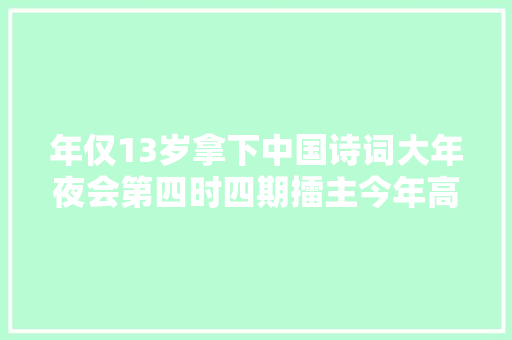 年仅13岁拿下中国诗词大年夜会第四时四期擂主今年高考她选择去华东师大年夜读中文