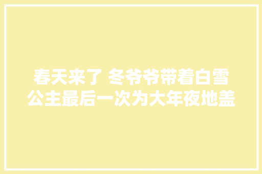 春天来了 冬爷爷带着白雪公主最后一次为大年夜地盖上棉被能