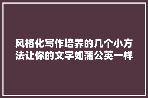 风格化写作培养的几个小方法让你的文字如蒲公英一样飘飞在纸上