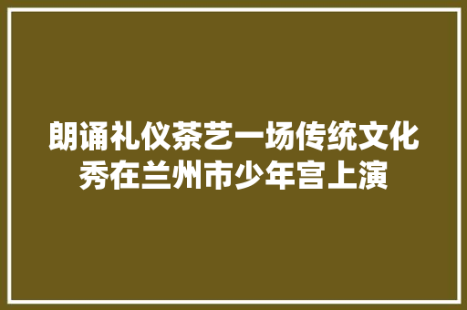 朗诵礼仪茶艺一场传统文化秀在兰州市少年宫上演