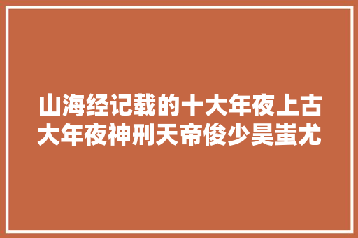 山海经记载的十大年夜上古大年夜神刑天帝俊少昊蚩尤太昊