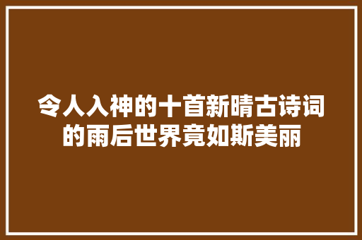 令人入神的十首新晴古诗词的雨后世界竟如斯美丽