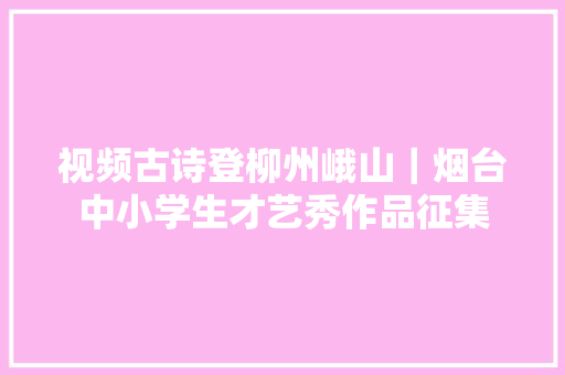 视频古诗登柳州峨山｜烟台中小学生才艺秀作品征集