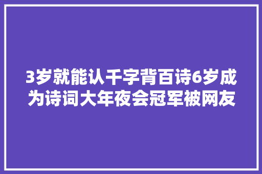 3岁就能认千字背百诗6岁成为诗词大年夜会冠军被网友质疑节目效果