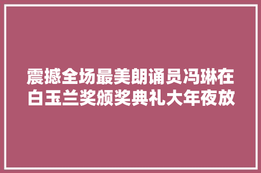 震撼全场最美朗诵员冯琳在白玉兰奖颁奖典礼大年夜放异彩