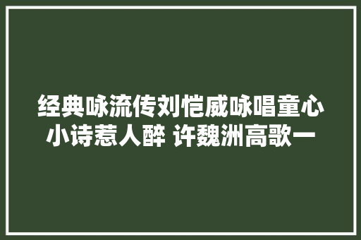 经典咏流传刘恺威咏唱童心小诗惹人醉 许魏洲高歌一曲意气风发