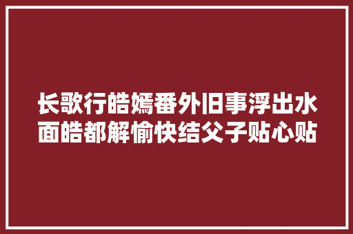 长歌行皓嫣番外旧事浮出水面皓都解愉快结父子贴心贴腹