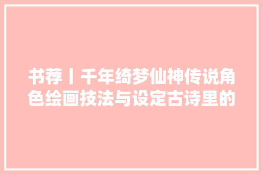 书荐丨千年绮梦仙神传说角色绘画技法与设定古诗里的仙神传说百看不厌之仙神颜值古风插画设计画集