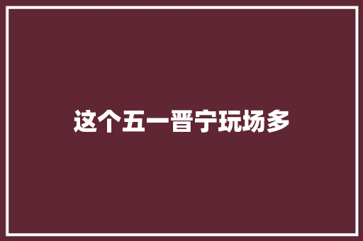 这个五一晋宁玩场多
