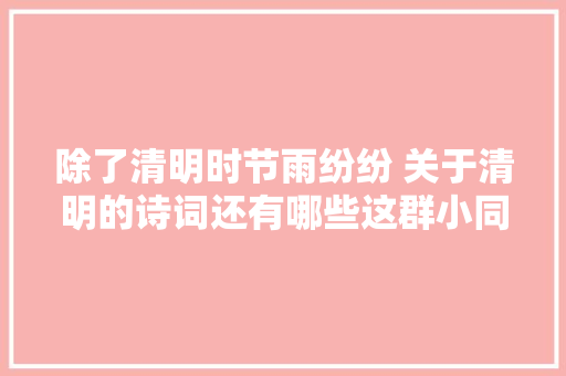 除了清明时节雨纷纷 关于清明的诗词还有哪些这群小同伙用朗诵告诉你