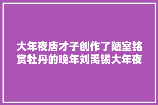 大年夜唐才子创作了陋室铭赏牡丹的晚年刘禹锡大年夜终局