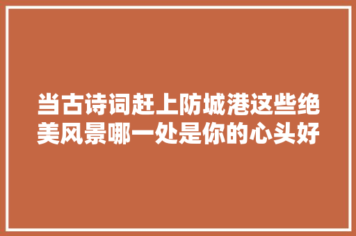 当古诗词赶上防城港这些绝美风景哪一处是你的心头好