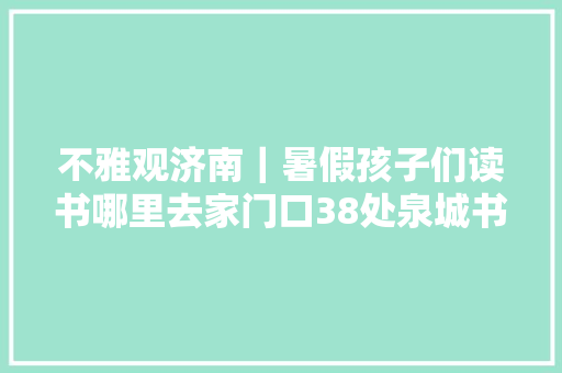 不雅观济南｜暑假孩子们读书哪里去家门口38处泉城书房任你选