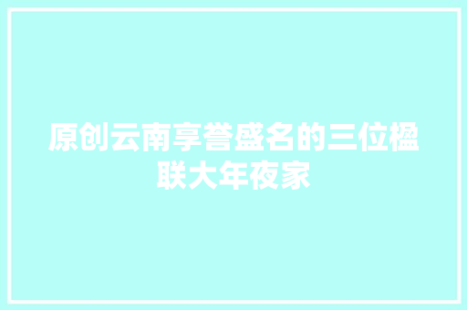 原创云南享誉盛名的三位楹联大年夜家
