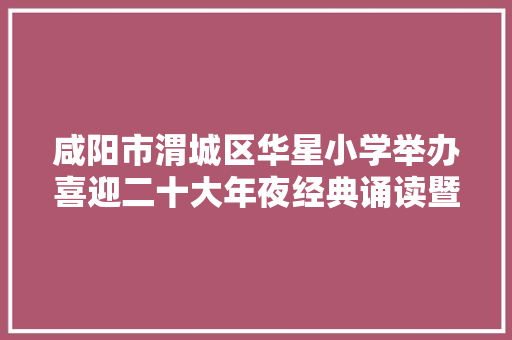 咸阳市渭城区华星小学举办喜迎二十大年夜经典诵读暨课桌舞大年夜赛
