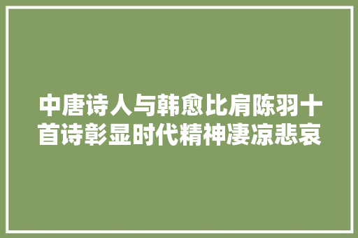 中唐诗人与韩愈比肩陈羽十首诗彰显时代精神凄凉悲哀浓烈