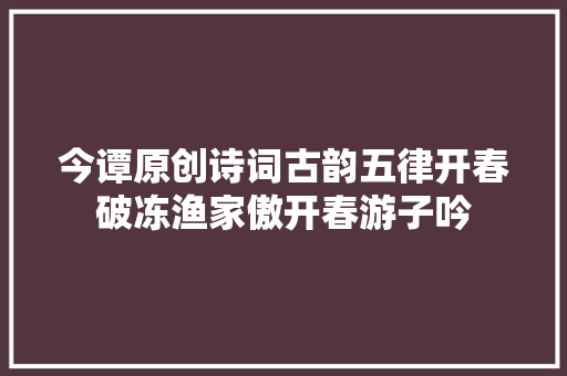 今谭原创诗词古韵五律开春破冻渔家傲开春游子吟