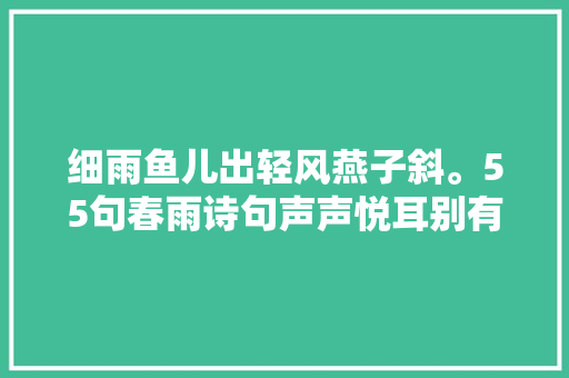 细雨鱼儿出轻风燕子斜。55句春雨诗句声声悦耳别有一番风情