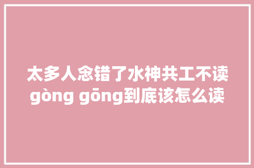 太多人念错了水神共工不读gòng gōng到底该怎么读