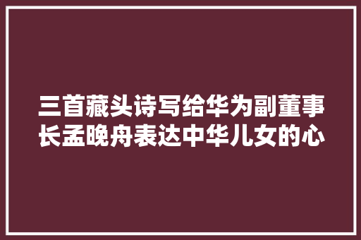 三首藏头诗写给华为副董事长孟晚舟表达中华儿女的心愿看看吧