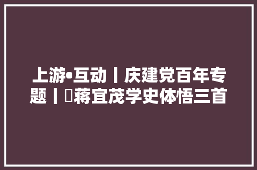 上游•互动丨庆建党百年专题丨​蒋宜茂学史体悟三首