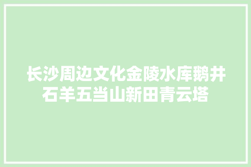 长沙周边文化金陵水库鹅井石羊五当山新田青云塔