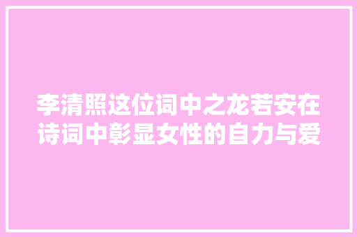 李清照这位词中之龙若安在诗词中彰显女性的自力与爱情
