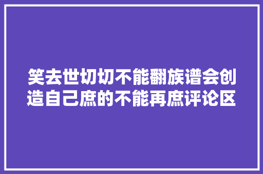 笑去世切切不能翻族谱会创造自己庶的不能再庶评论区笑晕了