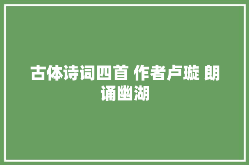 古体诗词四首 作者卢璇 朗诵幽湖