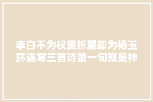 李白不为权贵折腰却为杨玉环连写三首诗第一句就是神来之笔美绝