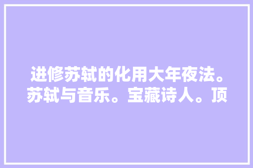 进修苏轼的化用大年夜法。苏轼与音乐。宝藏诗人。顶真集句
