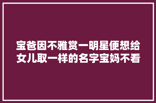 宝爸因不雅赏一明星便想给女儿取一样的名字宝妈不看看你姓啥