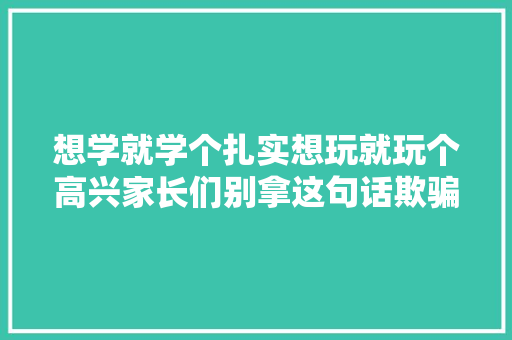 想学就学个扎实想玩就玩个高兴家长们别拿这句话欺骗自己了