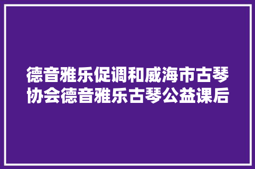 德音雅乐促调和威海市古琴协会德音雅乐古琴公益课后记