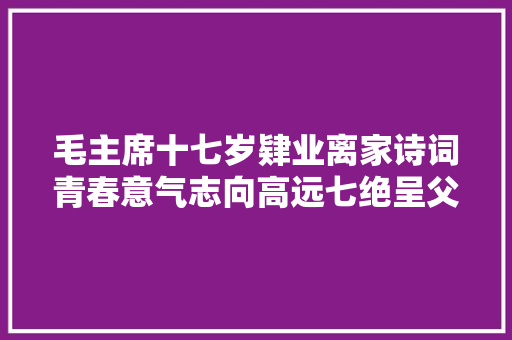 毛主席十七岁肄业离家诗词青春意气志向高远七绝呈父亲