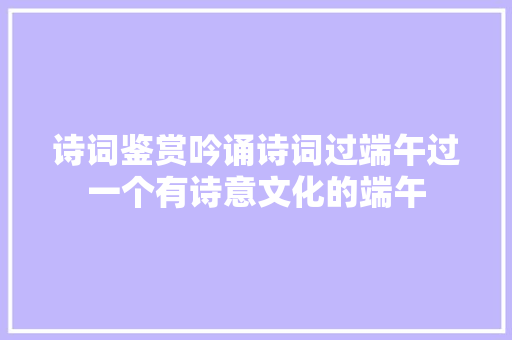 诗词鉴赏吟诵诗词过端午过一个有诗意文化的端午