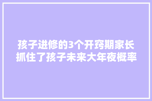 孩子进修的3个开窍期家长抓住了孩子未来大年夜概率是学霸
