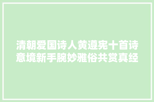 清朝爱国诗人黄遵宪十首诗意境新手腕妙雅俗共赏真经典 清朝爱国诗人黄遵宪十首诗意境新手腕妙雅俗共赏真经典