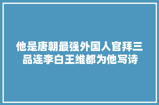 他是唐朝最强外国人官拜三品连李白王维都为他写诗 他是唐朝最强外国人官拜三品连李白王维都为他写诗