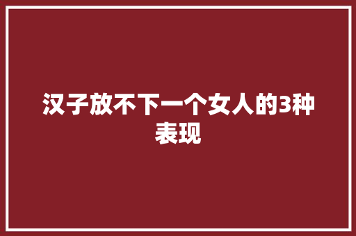 汉子放不下一个女人的3种表现