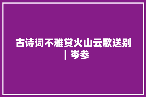 古诗词不雅赏火山云歌送别｜岑参