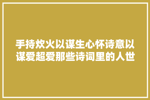 手持炊火以谋生心怀诗意以谋爱超爱那些诗词里的人世炊火气