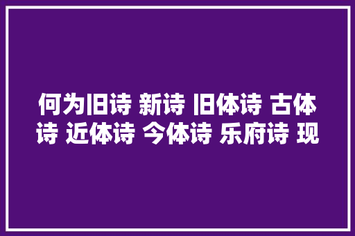 何为旧诗 新诗 旧体诗 古体诗 近体诗 今体诗 乐府诗 现代诗上