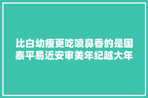 比白幼瘦更吃喷鼻香的是国泰平易近安审美年纪越大年夜越明显看完秒懂